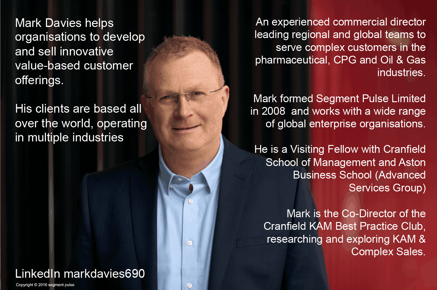 Segment Pulse About Mark Davies. Mark Davies helps Organisations to develop and sell innovative value-based customer offerings. His clients are based all over the world, operating in multiple industries. An experienced commercial director leading regional and global teams to serve complex customers in the pharmaceutical, CPG, and Oil & Gas industries. Mark formed Segment Pulse Limited in 2008 and works with a wide range of global enterprise organisations. He is a Visiting Fellow with Cranfield School of Management and Aston Business School (Advanced Services Group). Mark is the Co-Director of the Cranfield KAM Best Practice Club, researching and exploring KAM & Complex Sales.