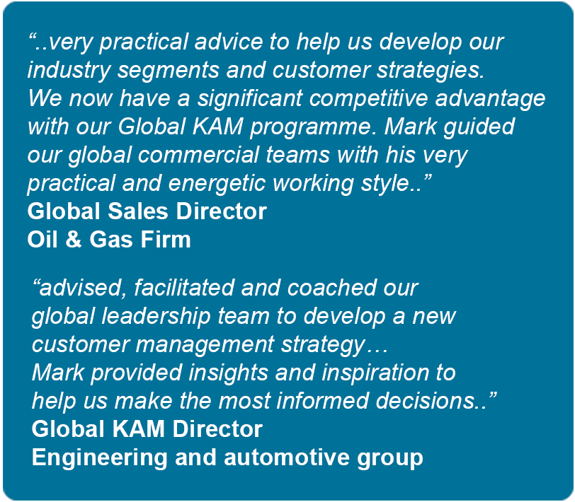 Testimonials. Very practical advice to help us develop our industry segments and customer strategies. We now have a significant competitive advantage with our Global KAM programme. Mark guided our global commercial teams with his very practical and energetic working style - Global Sales Director - Oil & Gas Firm. 
Advised, facilitated and coached our global leadership team to develop a new customer management strategy. Mark provided insights and inspiration to help us make the most informed decisions - Global KAM Director - Engineering and automotive group.